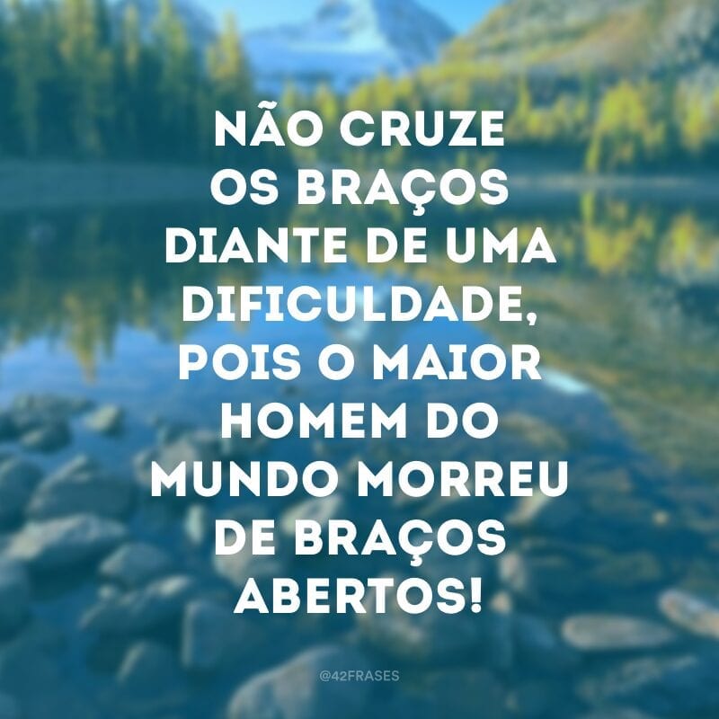 Não cruze os braços diante de uma dificuldade, pois o maior homem do mundo morreu de braços abertos!