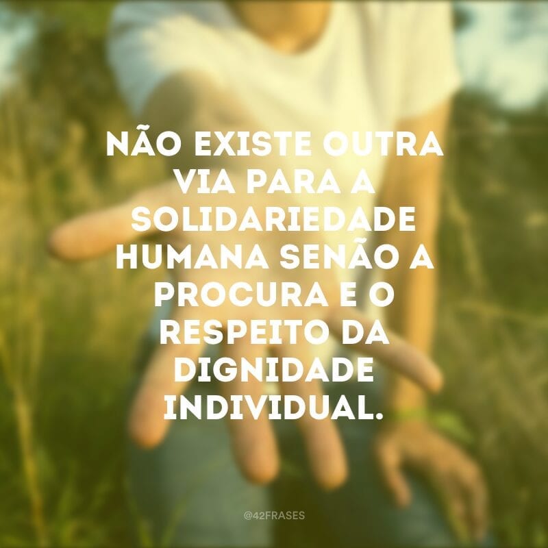 Não existe outra via para a solidariedade humana senão a procura e o respeito da dignidade individual. 