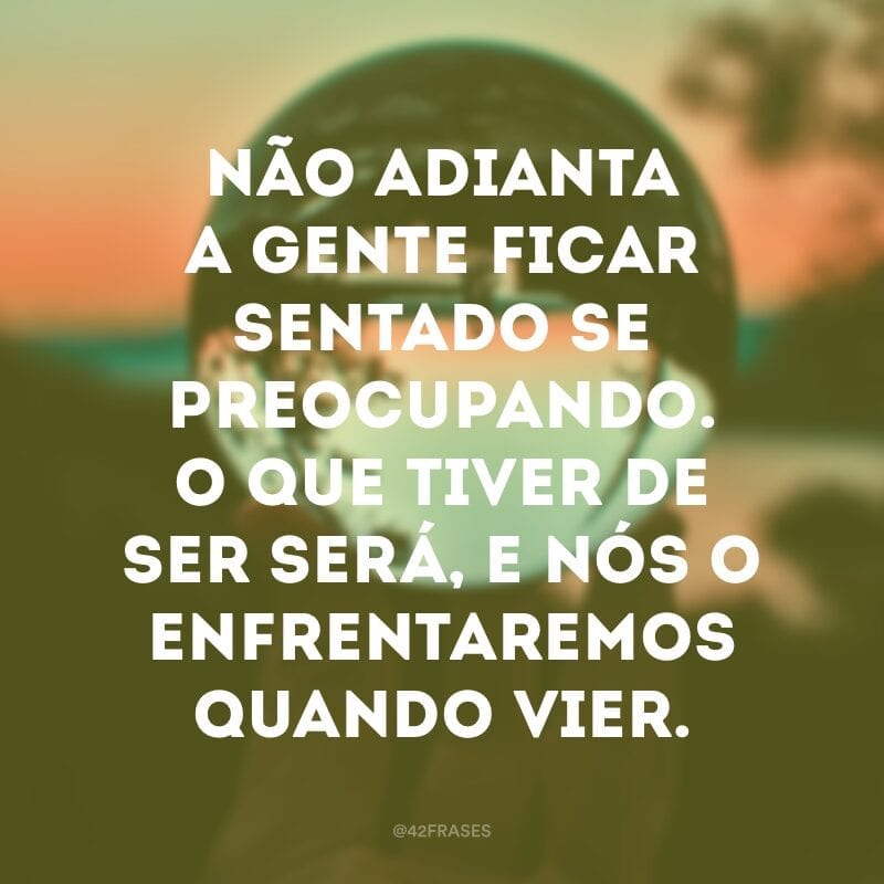 Não adianta a gente ficar sentado se preocupando. O que tiver de ser será, e nós o enfrentaremos quando vier.