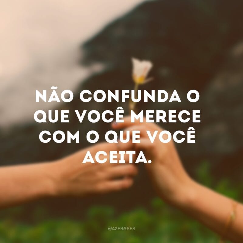 Não confunda o que você merece com o que você aceita.