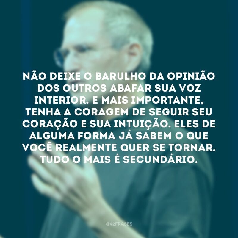 Não deixe o barulho da opinião dos outros abafar sua voz interior. E mais importante, tenha a coragem de seguir seu coração e sua intuição. Eles de alguma forma já sabem o que você realmente quer se tornar. Tudo o mais é secundário.