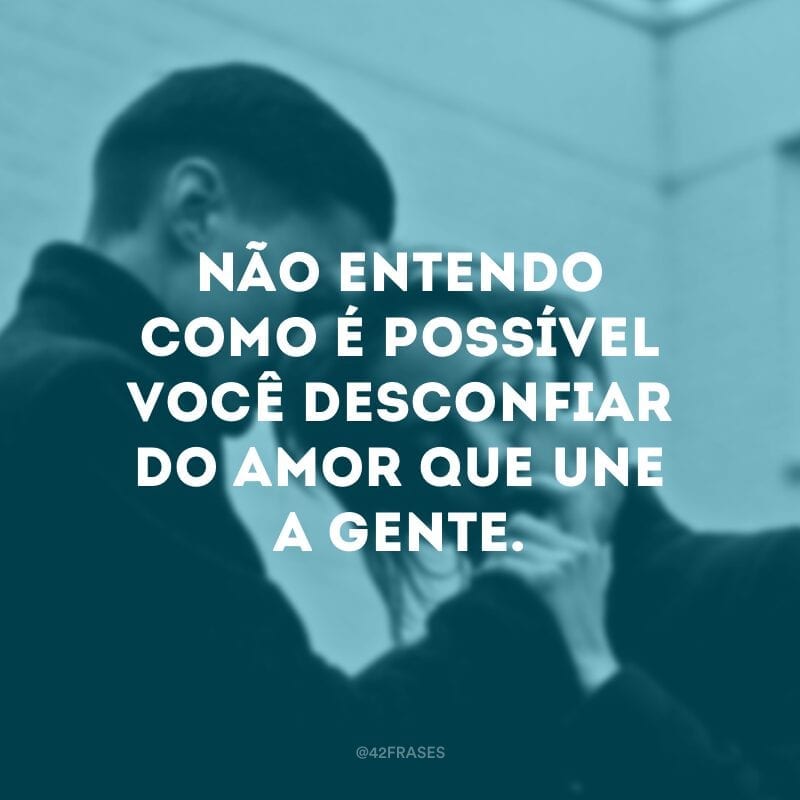 Não entendo como é possível você desconfiar do amor que une a gente.