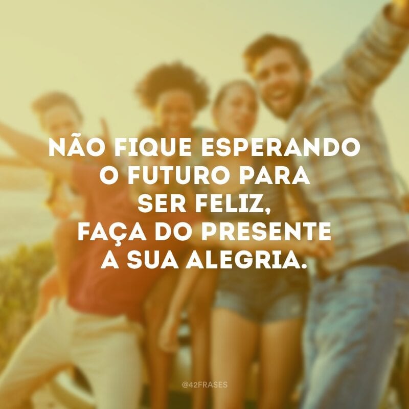 Não fique esperando o futuro para ser feliz, faça do presente a sua alegria.