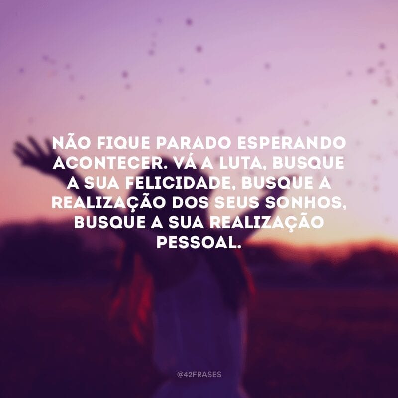 Não fique parado esperando acontecer. Vá a luta, busque a sua felicidade, busque a realização dos seus sonhos, busque a sua realização pessoal.