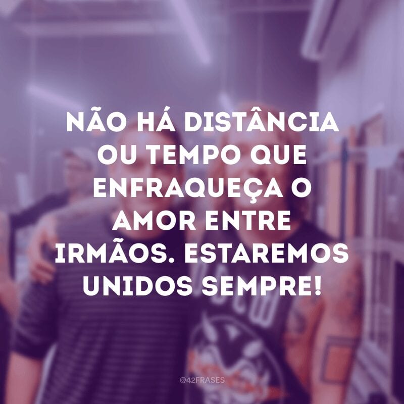 Não há distância ou tempo que enfraqueça o amor entre irmãos. Estaremos unidos sempre!