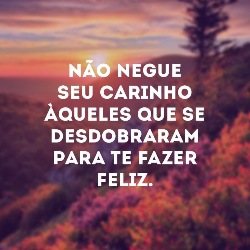 Não negue seu carinho àqueles que se desdobraram para te fazer feliz.