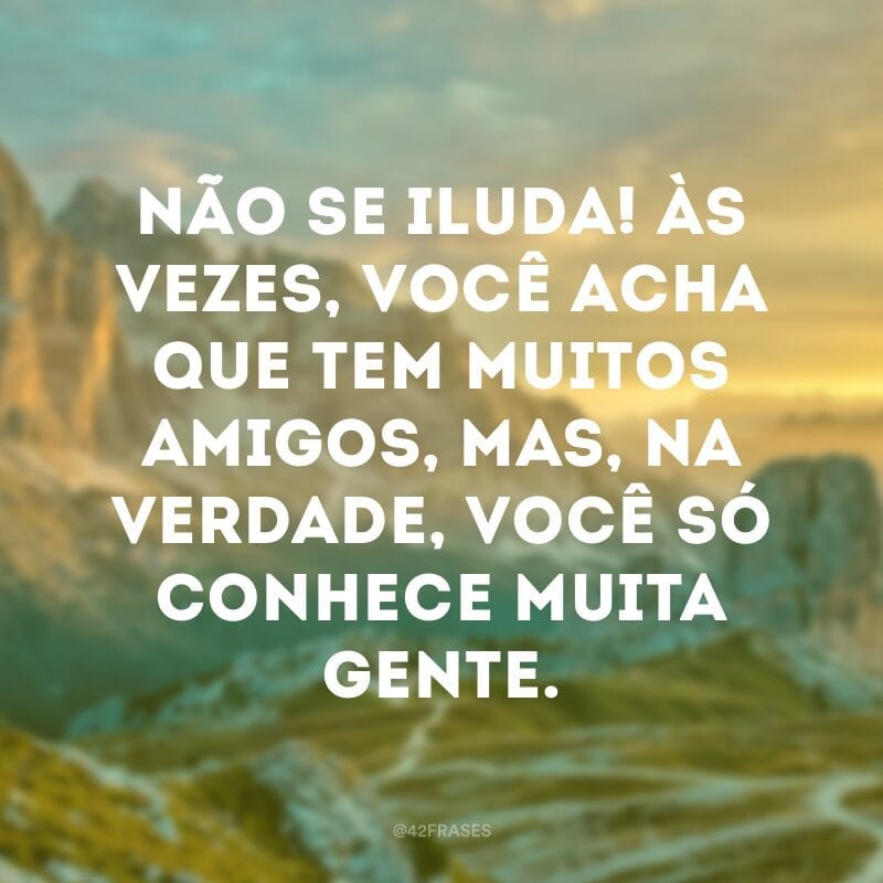 Não se iluda! Às vezes, você acha que tem muitos amigos, mas, na verdade, você só conhece muita gente.