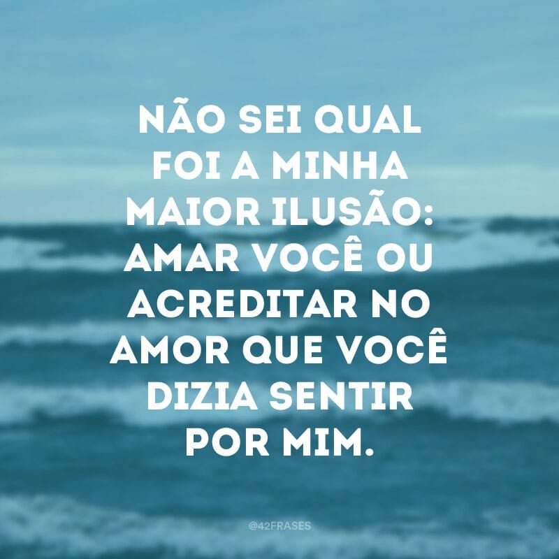 Não sei qual foi a minha maior ilusão: amar você ou acreditar no amor que você dizia sentir por mim.