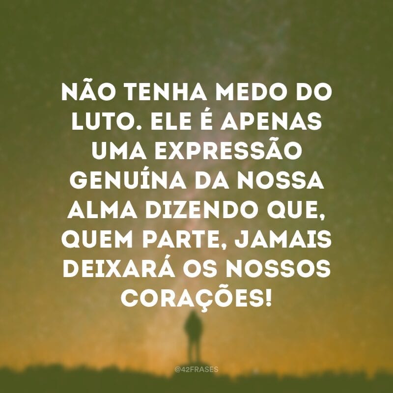 Não tenha medo do luto. Ele é apenas uma expressão genuína da nossa alma dizendo que, quem parte, jamais deixará os nossos corações!