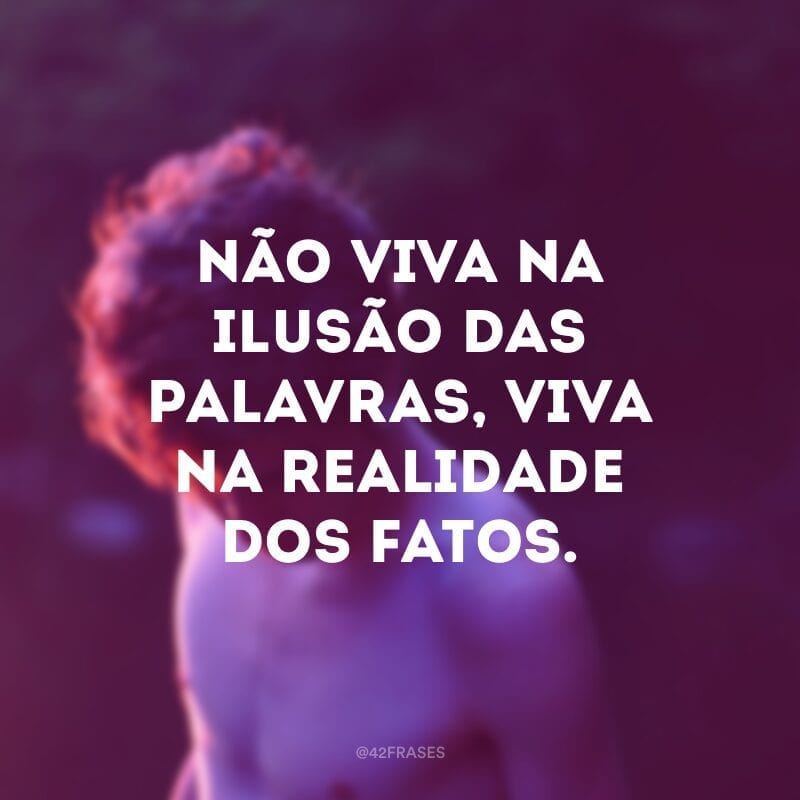 Não viva na ilusão das palavras, viva na realidade dos fatos.