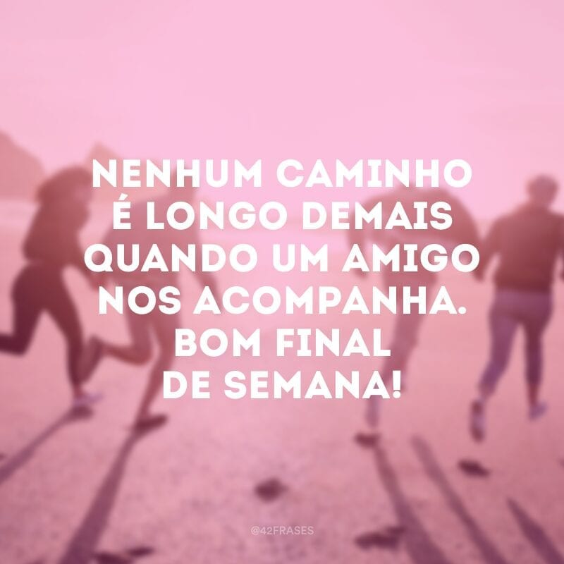 Nenhum caminho é longo demais quando um amigo nos acompanha. Bom final de semana!