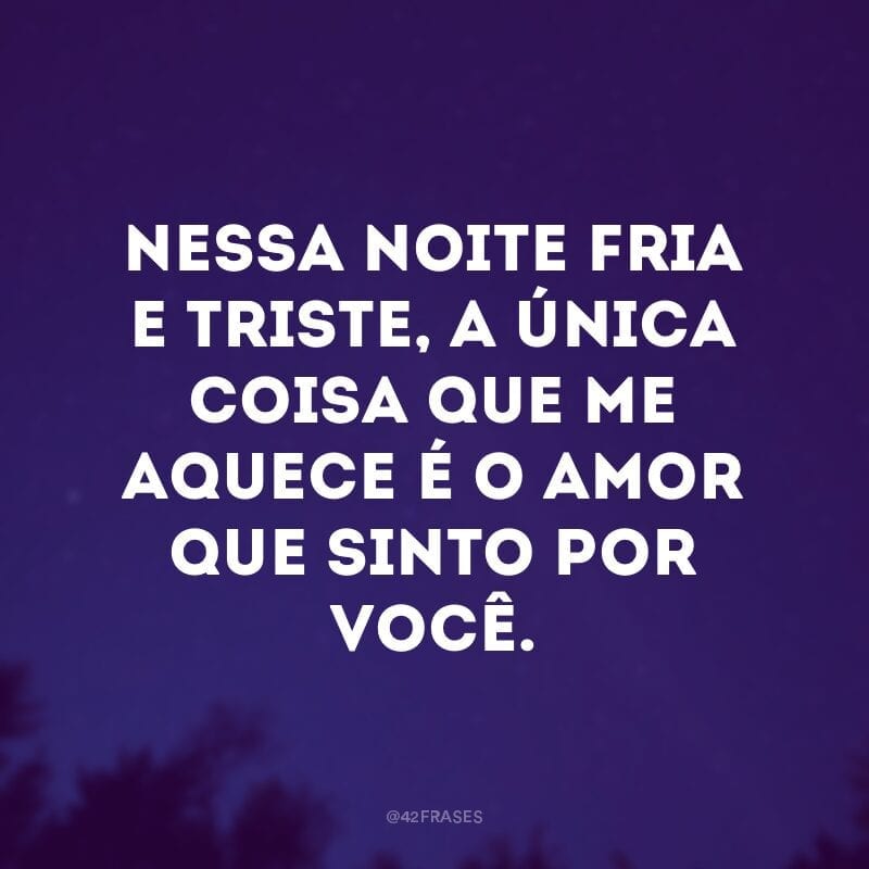 Nessa noite fria e triste, a única coisa que me aquece é o amor que sinto por você.