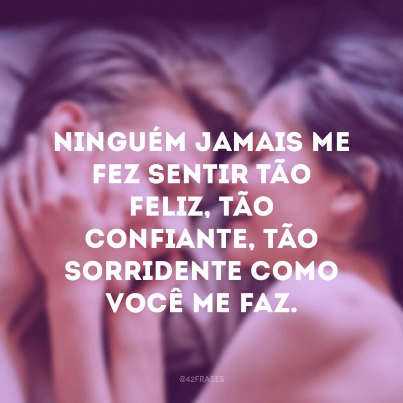 Ninguém jamais me fez sentir tão feliz, tão confiante, tão sorridente como você me faz.