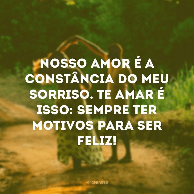 Nosso amor é a constância do meu sorriso. Te amar é isso: sempre ter motivos para ser feliz!