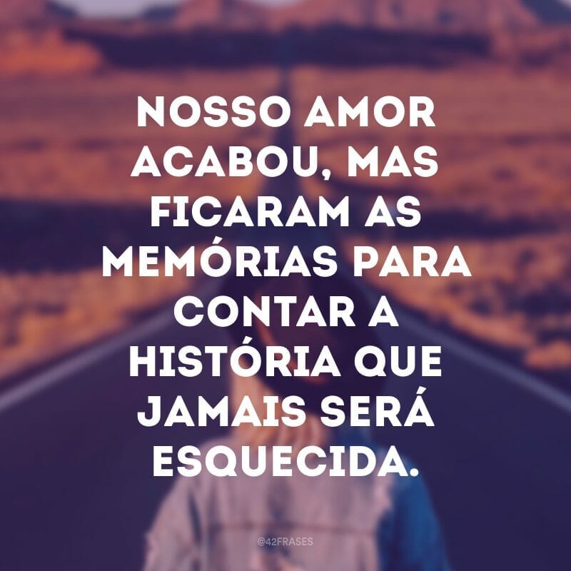 Nosso amor acabou, mas ficaram as memórias para contar a história que jamais será esquecida.