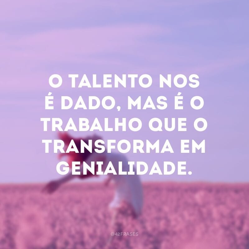 O talento nos é dado, mas é o trabalho que o transforma em genialidade.