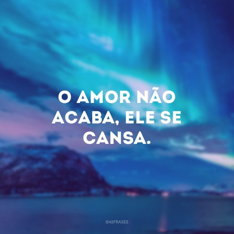 O amor não acaba, ele se cansa.