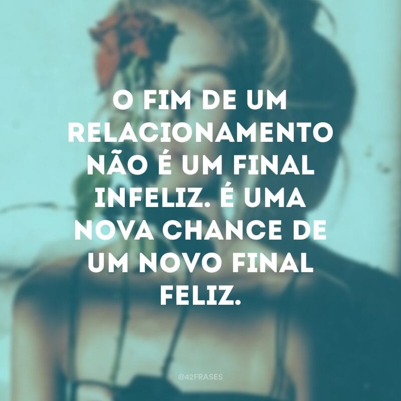 O fim de um relacionamento não é um final infeliz. É uma nova chance de um novo final feliz.