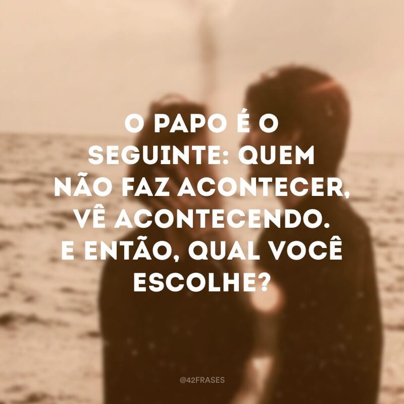 O papo é o seguinte: quem não faz acontecer, vê acontecendo. E então, qual você escolhe?