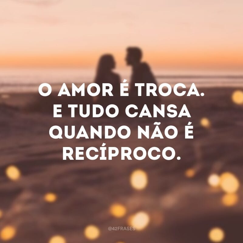 O amor é troca. E tudo cansa quando não é recíproco.