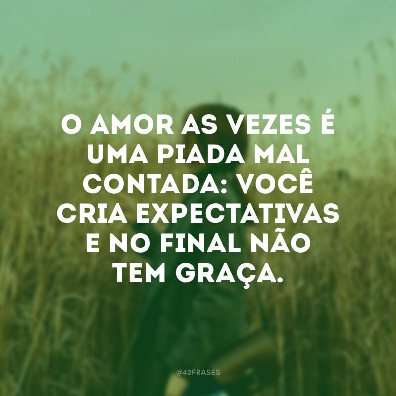 O amor as vezes é uma piada mal contada: você cria expectativas e no final não tem graça.