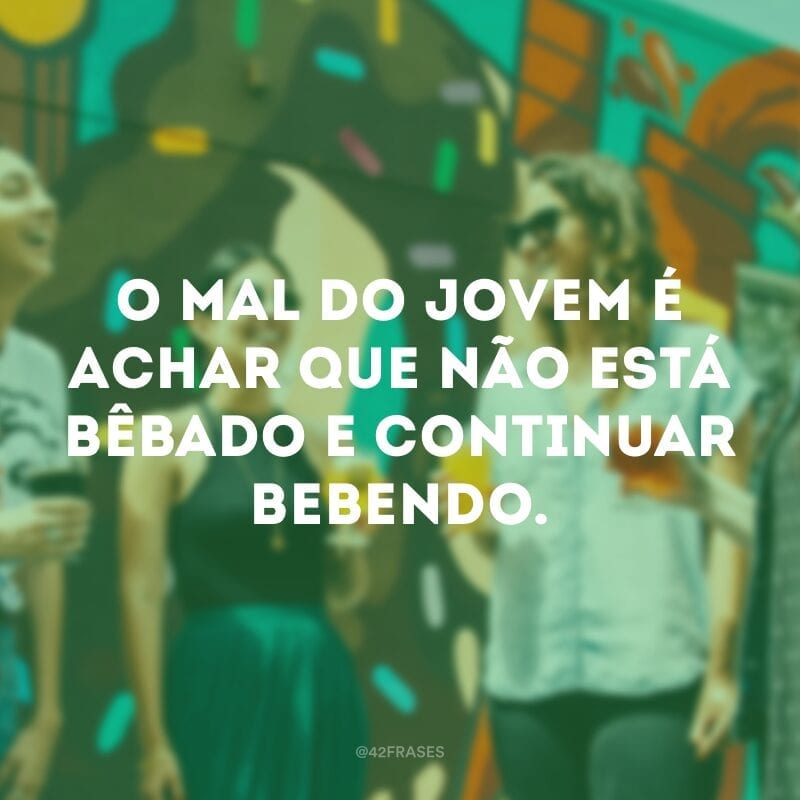 O mal do jovem é achar que não está bêbado e continuar bebendo.