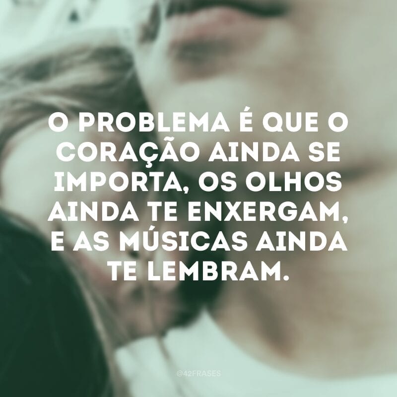 O problema é que o coração ainda se importa, os olhos ainda te enxergam, e as músicas ainda te lembram.