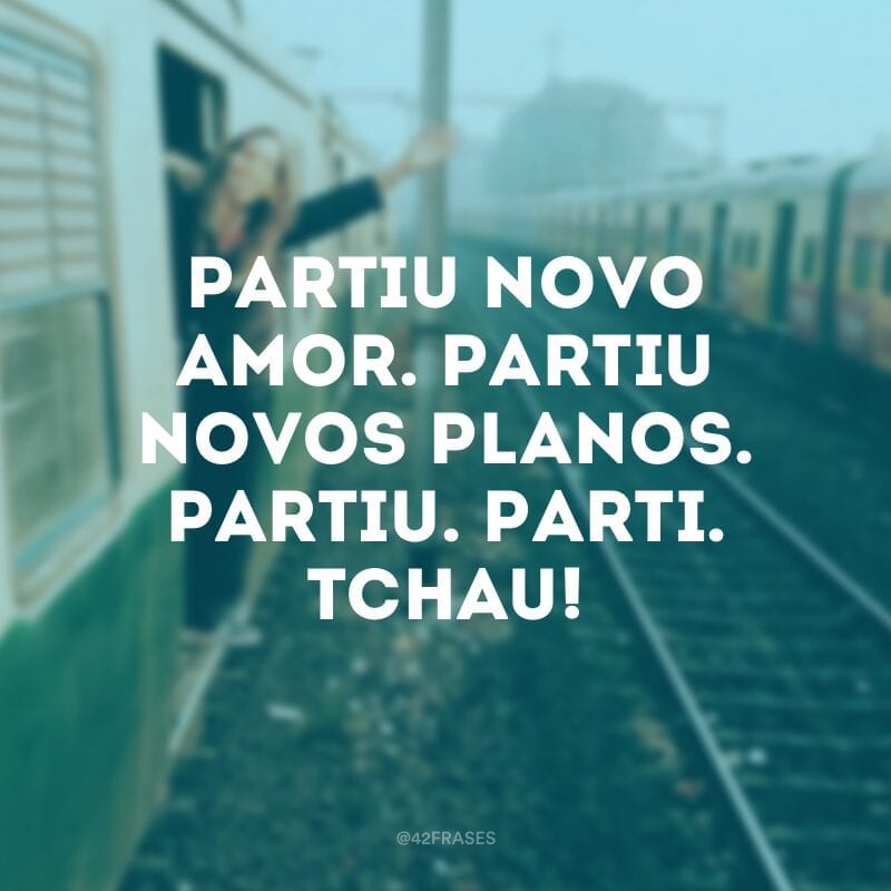 Partiu novo amor. Partiu novos planos. Partiu. Parti. Tchau! 