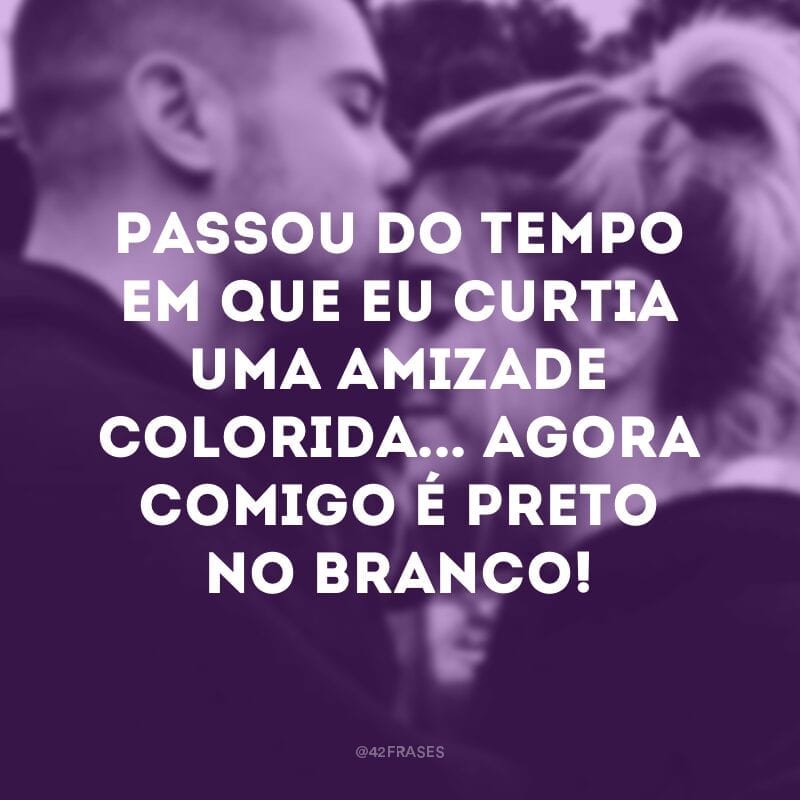 Passou do tempo em que eu curtia uma amizade colorida... Agora comigo é preto no branco!