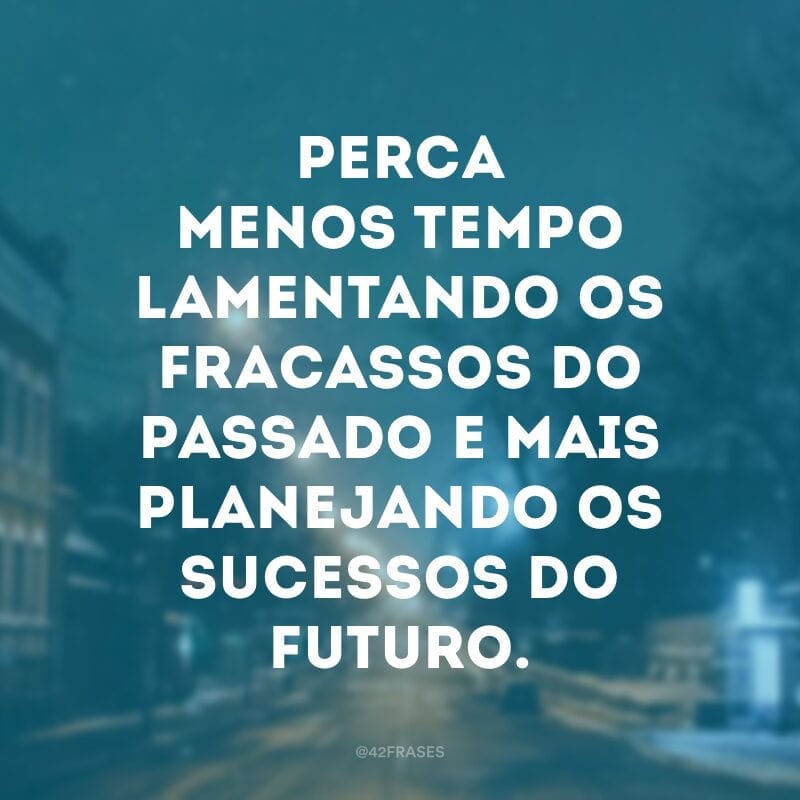 Perca menos tempo lamentando os fracassos do passado e mais planejando os sucessos do futuro.