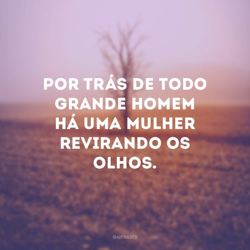 Por trás de todo grande homem há uma mulher revirando os olhos.