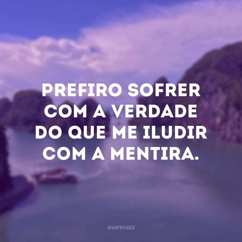 Prefiro sofrer com a verdade do que me iludir com a mentira.