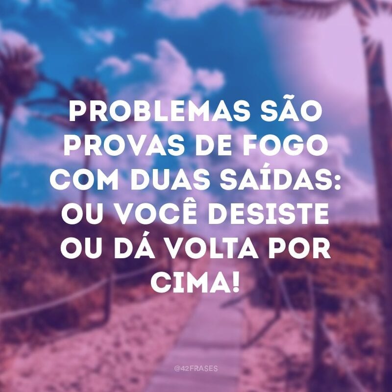 Problemas são provas de fogo com duas saídas: ou você desiste ou dá volta por cima! 