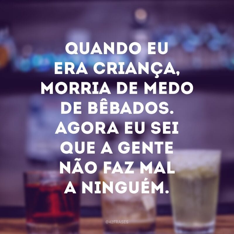 Quando eu era criança, morria de medo de bêbados. Agora eu sei que a gente não faz mal a ninguém.