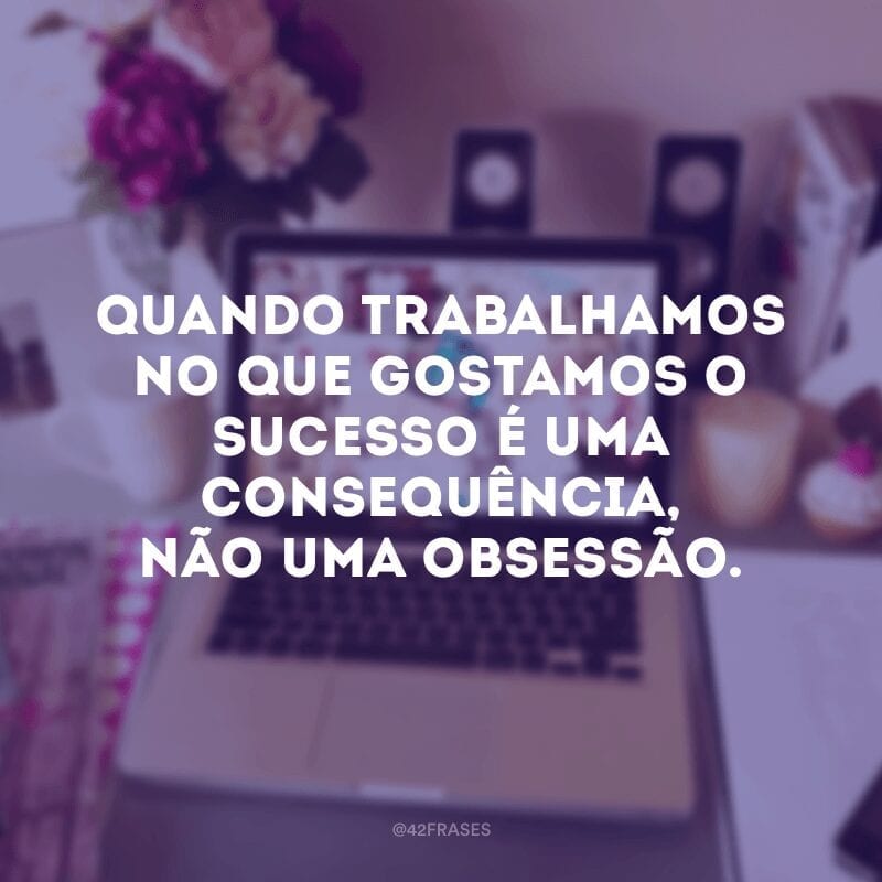 Quando trabalhamos no que gostamos o sucesso é uma consequência, não uma obsessão.