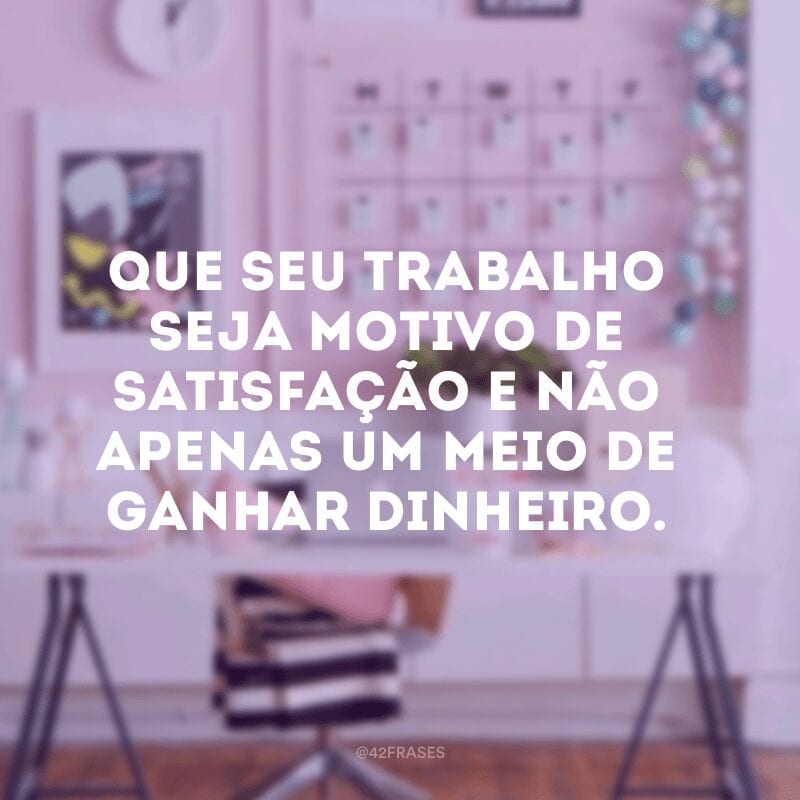 Que seu trabalho seja motivo de satisfação e não apenas um meio de ganhar dinheiro.