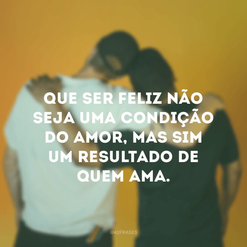 Que ser feliz não seja uma condição do amor, mas sim um resultado de quem ama.