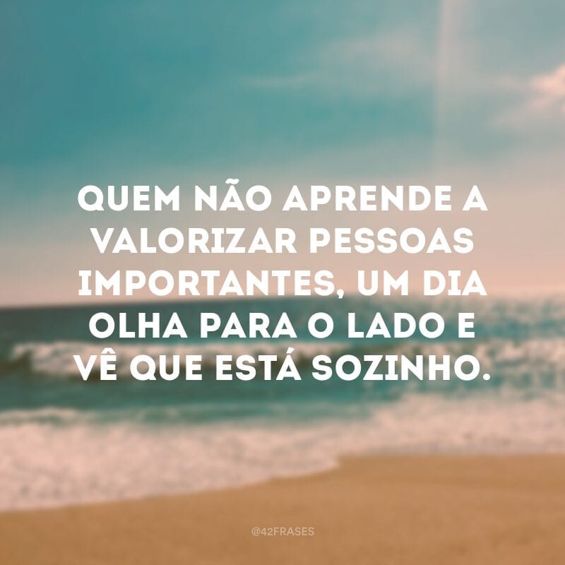 Quem não aprende a valorizar pessoas importantes, um dia olha para o lado e vê que está sozinho.