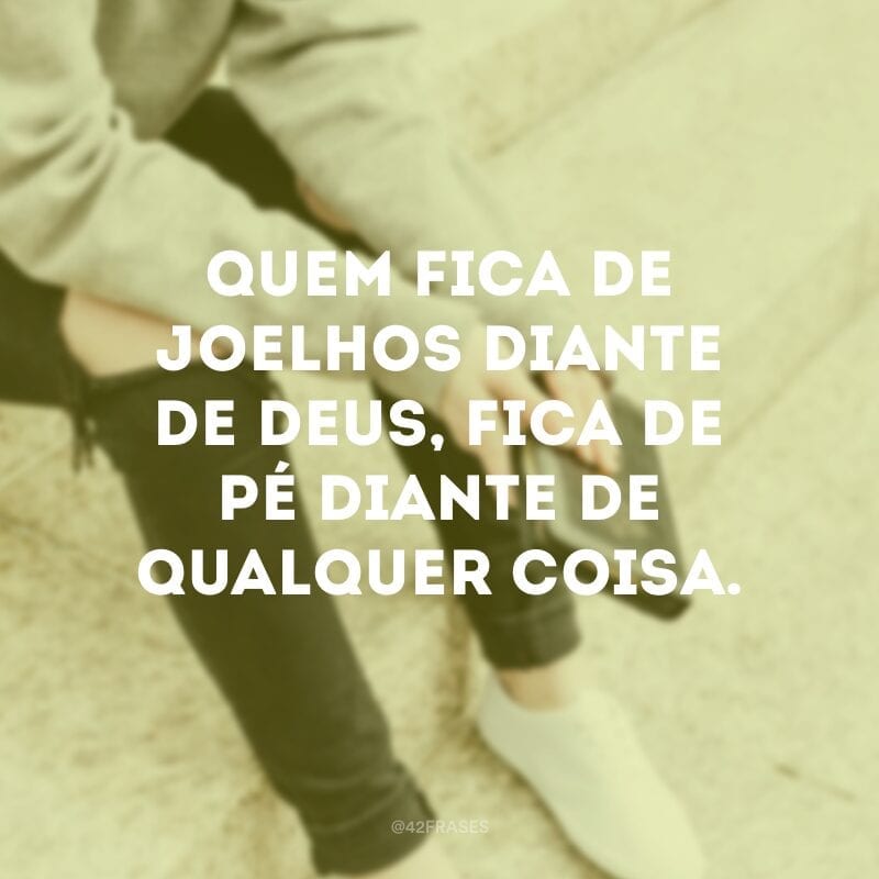 Quem fica de joelhos diante de Deus, fica de pé diante de qualquer coisa.