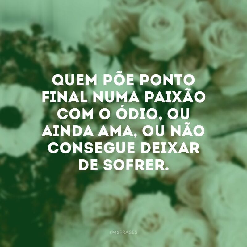 Quem põe ponto final numa paixão com o ódio, ou ainda ama, ou não consegue deixar de sofrer.