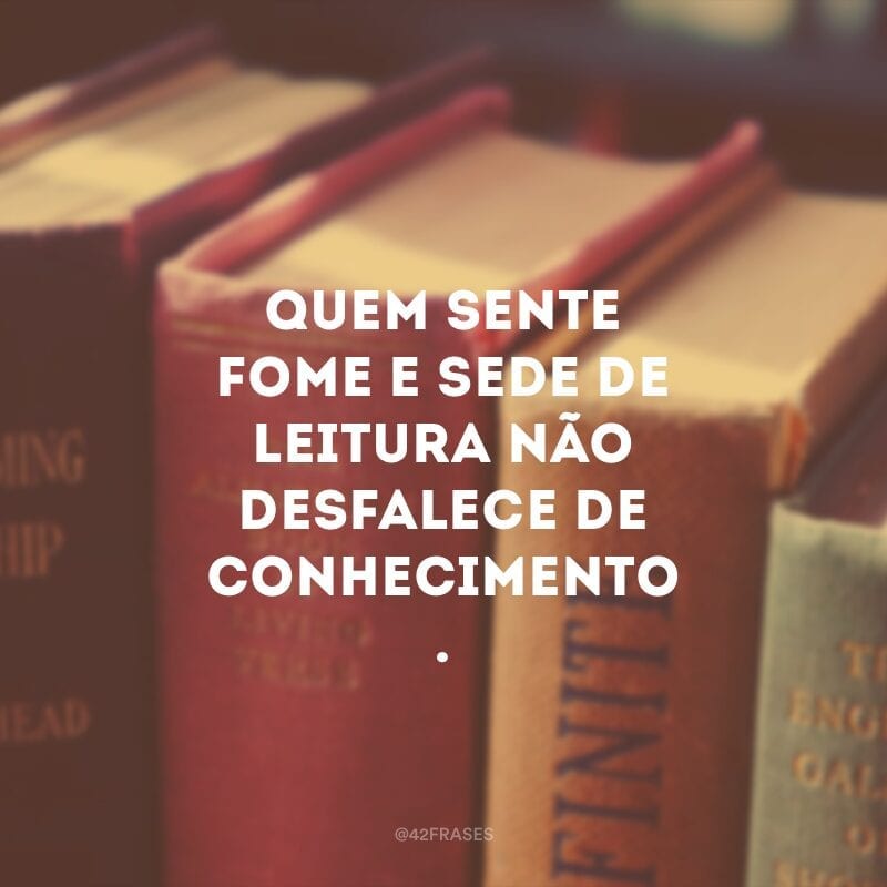 Quem sente fome e sede de leitura não desfalece de conhecimento. 