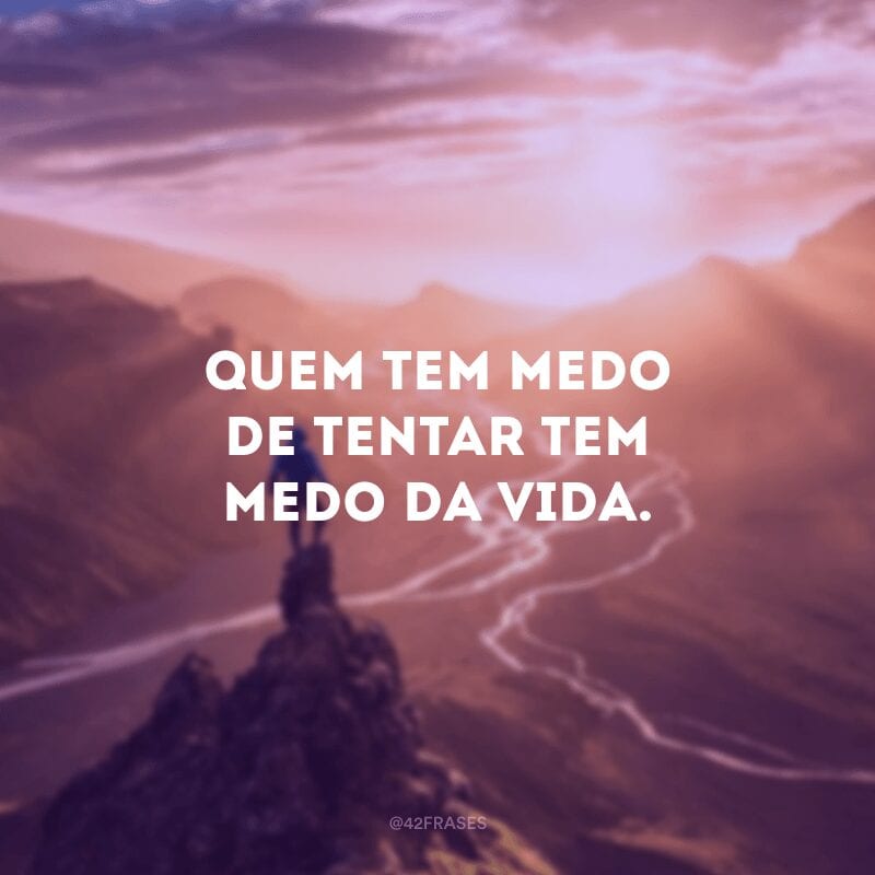 Quem tem medo de tentar tem medo da vida.