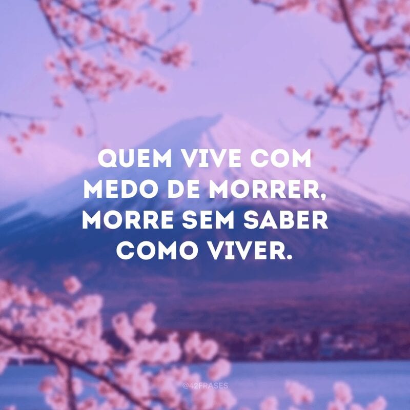 Quem vive com medo de morrer, morre sem saber como viver.