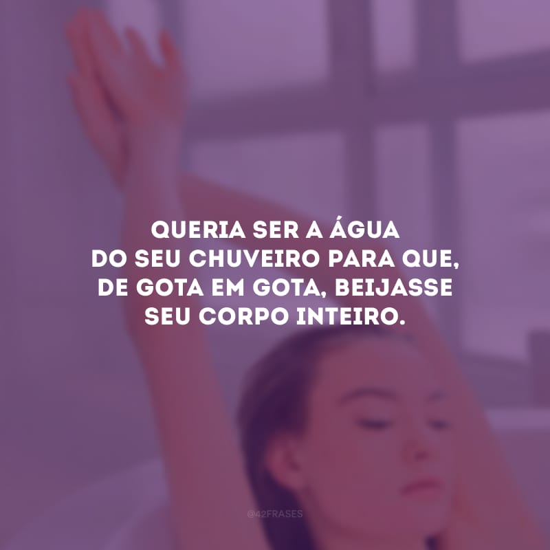 Queria ser a água do seu chuveiro para que, de gota em gota, beijasse seu corpo inteiro.