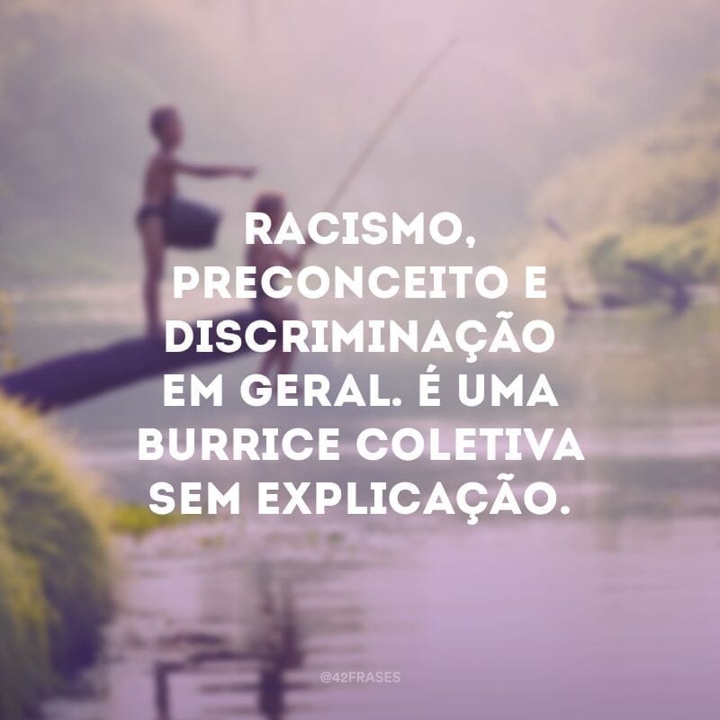 Racismo, preconceito e discriminação em geral. É uma burrice coletiva sem explicação.