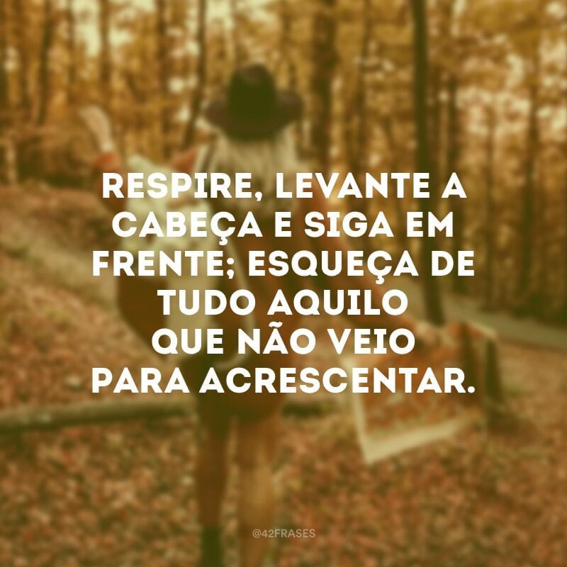 Respire, levante a cabeça e siga em frente; esqueça de tudo aquilo que não veio para acrescentar.