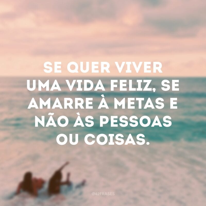 Se quer viver uma vida feliz, se amarre à metas e não às pessoas ou coisas.