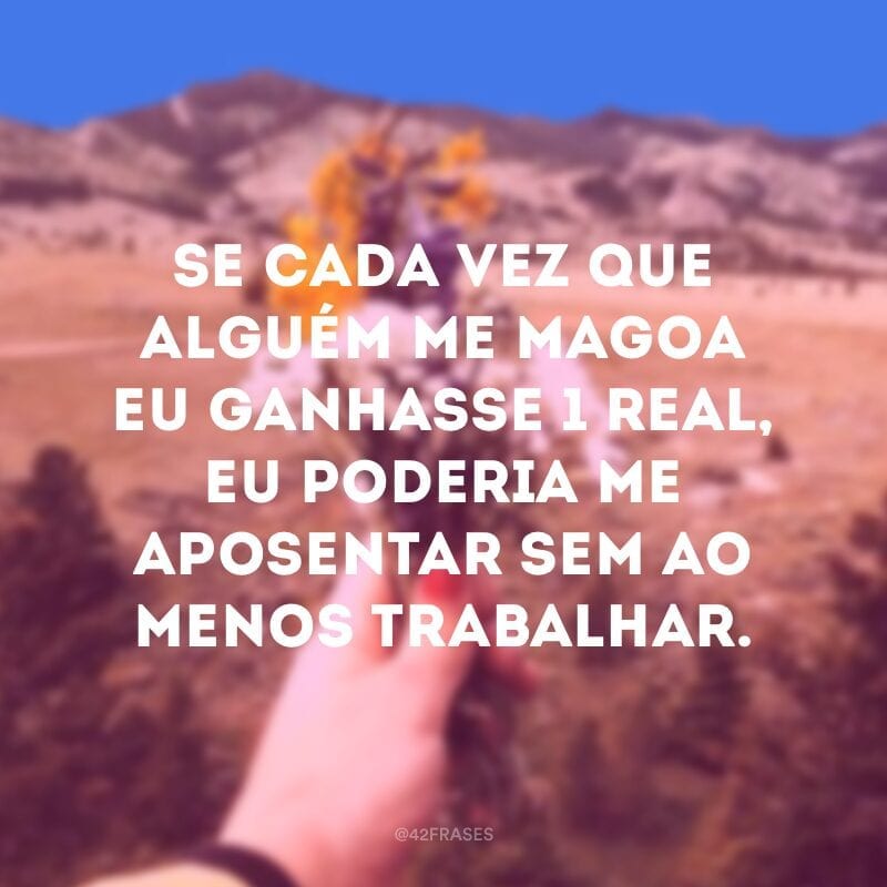 Se cada vez que alguém me magoa eu ganhasse 1 real, eu poderia me aposentar sem ao menos trabalhar.