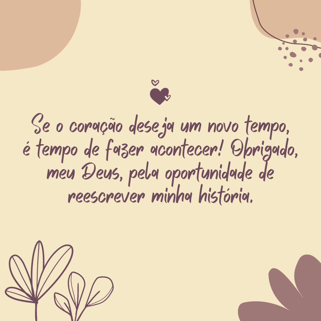 Se o coração deseja um novo tempo, é tempo de fazer acontecer! Obrigado, meu Deus, pela oportunidade de reescrever minha história.