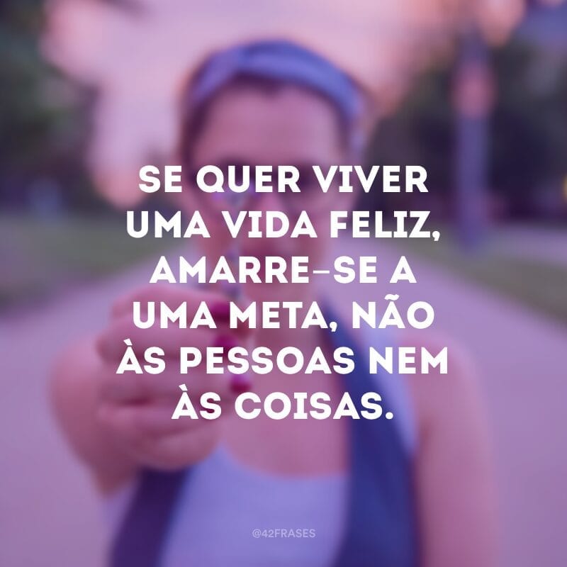 Se quer viver uma vida feliz, amarre-se a uma meta, não às pessoas nem às coisas.